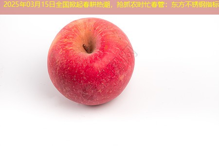 2025年03月15日全国掀起春耕热潮，抢抓农时忙春管：东方不锈钢指标