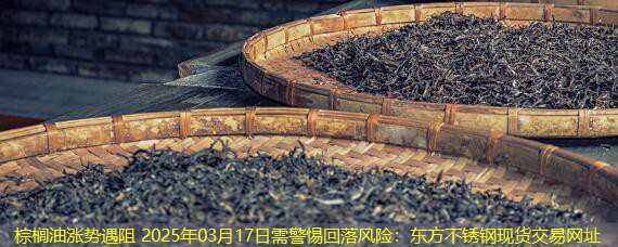 棕榈油涨势遇阻 2025年03月17日需警惕回落风险：东方不锈钢现货交易网址
