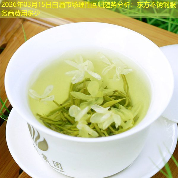 2026年03月15日白酒市场理性回归趋势分析：东方不锈钢服务商费用多少
